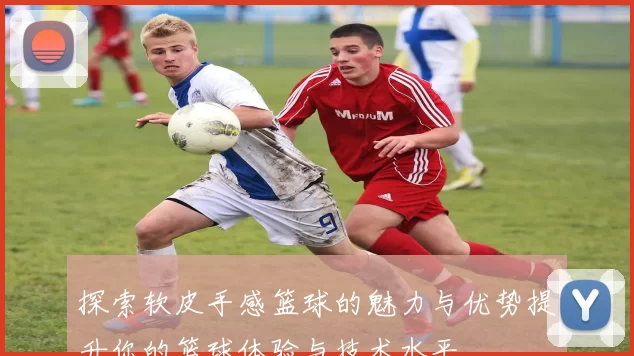 探索软皮手感篮球的魅力与优势提升你的篮球体验与技术水平