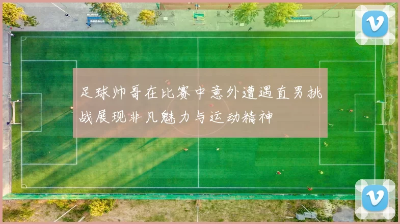 足球帅哥在比赛中意外遭遇直男挑战展现非凡魅力与运动精神