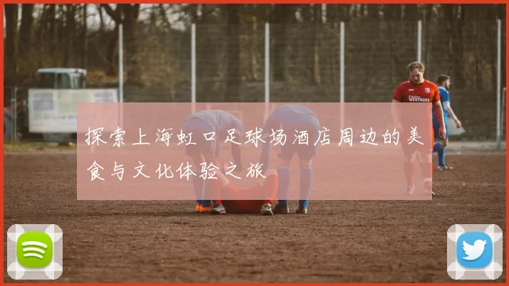 探索上海虹口足球场酒店周边的美食与文化体验之旅
