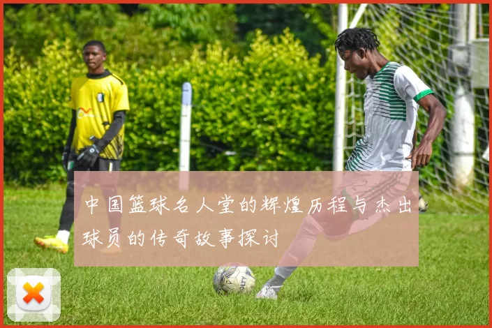 中国篮球名人堂的辉煌历程与杰出球员的传奇故事探讨