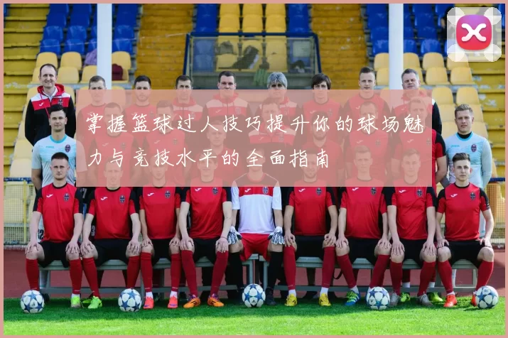 掌握篮球过人技巧提升你的球场魅力与竞技水平的全面指南