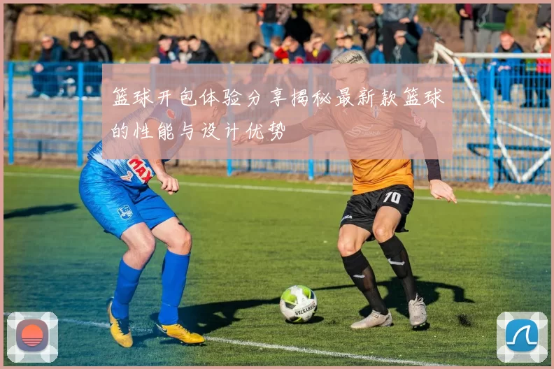 篮球开包体验分享揭秘最新款篮球的性能与设计优势